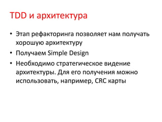TDD и архитектура
• Этап рефакторинга позволяет нам получать
  хорошую архитектуру
• Получаем Simple Design
• Необходимо стратегическое видение
  архитектуры. Для его получения можно
  использовать, например, CRC карты
 
