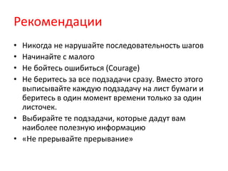 Рекомендации
• Никогда не нарушайте последовательность шагов
• Начинайте с малого
• Не бойтесь ошибиться (Courage)
• Не беритесь за все подзадачи сразу. Вместо этого
  выписывайте каждую подзадачу на лист бумаги и
  беритесь в один момент времени только за один
  листочек.
• Выбирайте те подзадачи, которые дадут вам
  наиболее полезную информацию
• «Не прерывайте прерывание»
 