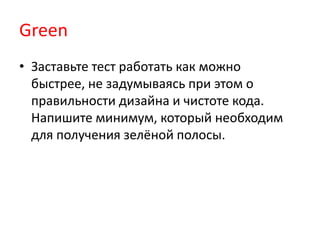 Green
• Заставьте тест работать как можно
  быстрее, не задумываясь при этом о
  правильности дизайна и чистоте кода.
  Напишите минимум, который необходим
  для получения зелёной полосы.
 
