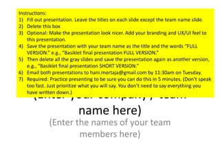 (Enter your company / team
name here)
(Enter the names of your team
members here)
Instructions:
1) Fill out presentation. Leave the titles on each slide except the team name slide.
2) Delete this box
3) Optional: Make the presentation look nicer. Add your branding and UX/UI feel to
this presentation.
4) Save the presentation with your team name as the title and the words “FULL
VERSION.” e.g., “Basiklet final presentation FULL VERSION.”
5) Then delete all the gray slides and save the presentation again as another version,
e.g., “Basiklet final presentation SHORT VERSION.”
6) Email both presentations to hani.mortaja@gmail.com by 11:30am on Tuesday.
7) Required: Practice presenting to be sure you can do this in 5 minutes. (Don’t speak
too fast. Just prioritize what you will say. You don’t need to say everything you
have written down.)
 
