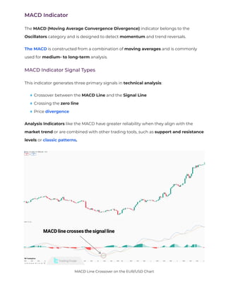 MACD Indicator
The MACD (Moving Average Convergence Divergence) indicator belongs to the
Oscillators category and is designed to detect momentum and trend reversals.
The MACD is constructed from a combination of moving averages and is commonly
used for medium- to long-term analysis.
MACD Indicator Signal Types
This indicator generates three primary signals in technical analysis:
Crossover between the MACD Line and the Signal Line
Crossing the zero line
Price divergence
Analysis Indicators like the MACD have greater reliability when they align with the
market trend or are combined with other trading tools, such as support and resistance
levels or classic patterns.
MACD Line Crossover on the EUR/USD Chart
 