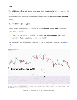 RSI
The RSI (Relative Strength Index) is a momentum-based oscillator that measures the
strength of market price movements, comparing upward and downward movements. It
oscillates between 0 and 100 and is mostly used to identify overbought and oversold
zones.
RSI Indicator Signal Types
Though often used to assess long-term trends, this technical indicator provides two
main types of signals:
Detecting reversal points through identifying overbought or oversold zones
Identifying divergence between price and the RSI
The RSI alone is not suf
fi
cient for trade entries and is commonly combined with price
action.
Divergence Detected by RSI on the GBP/USD Chart
 