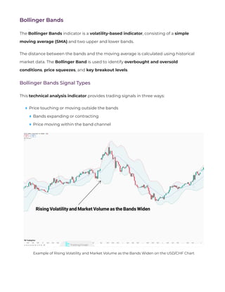 Bollinger Bands
The Bollinger Bands indicator is a volatility-based indicator, consisting of a simple
moving average (SMA) and two upper and lower bands.
The distance between the bands and the moving average is calculated using historical
market data. The Bollinger Band is used to identify overbought and oversold
conditions, price squeezes, and key breakout levels.
Bollinger Bands Signal Types
This technical analysis indicator provides trading signals in three ways:
Price touching or moving outside the bands
Bands expanding or contracting
Price moving within the band channel
Example of Rising Volatility and Market Volume as the Bands Widen on the USD/CHF Chart
 