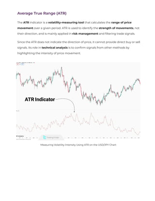 Average True Range (ATR)
The ATR indicator is a volatility-measuring tool that calculates the range of price
movement over a given period. ATR is used to identify the strength of movements, not
their direction, and is mainly applied in risk management and
fi
ltering trade signals.
Since the ATR does not indicate the direction of price, it cannot provide direct buy or sell
signals. Its role in technical analysis is to con
fi
rm signals from other methods by
highlighting the intensity of price movement.
Measuring Volatility Intensity Using ATR on the USD/JPY Chart
 
