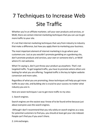 7 Techniques to Increase Web
         Site Traffic
Whether you’re an affiliate marketer, sell your own products and services, or
MLM, there are certain internet marketing techniques that you can use to get
more traffic to your site.

It’s not that internet marketing techniques that vary from industry to industry
that make a difference, but how you apply them to marketing your business.

The most important element of internet marketing is to go where your
customers are. Just as you wouldn’t promote gambling on a gardening site,
don’t promote products and services, your own or someone else’s, or MLM
where it’s not welcome.

What I’m saying is, don’t just throw your product up anywhere. That’s not
targeted traffic. To get targeted traffic, you have to promote where others are
looking for what you are offering. Targeted traffic is the key to higher website
conversion and more sales.

Regardless of what you are promoting, these techniques will help you get more
traffic to your site, and building site is crucial to your success no matter what
industry you are in.

Here are seven techniques I use to get more traffic to my sites:

1. Search engines.

Search engines are the easiest way I know of to be found online because just
about everyone uses the search engines.

 Although I don’t recommend that you rely solely on search engines as a way
for potential customers to find you, you should at least get your site indexed.
People can’t find you if you aren’t there.

2. Link exchanges.
 