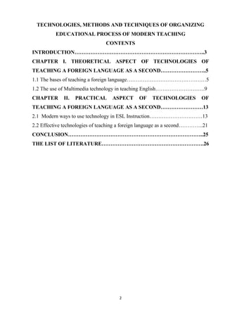 2
TECHNOLOGIES, METHODS AND TECHNIQUES OF ORGANIZING
EDUCATIONAL PROCESS OF MODERN TEACHING
CONTENTS
INTRODUCTION………………………………………………………………..3
CHAPTER I. THEORETICAL ASPECT OF TECHNOLOGIES OF
TEACHING A FOREIGN LANGUAGE AS A SECOND……………………..5
1.1 The bases of teaching a foreign language………………………………………5
1.2 The use of Multimedia technology in teaching English……………………….9
CHAPTER II. PRACTICAL ASPECT OF TECHNOLOGIES OF
TEACHING A FOREIGN LANGUAGE AS A SECOND……………………13
2.1 Modern ways to use technology in ESL Instruction…………………………13
2.2 Effective technologies of teaching a foreign language as a second…………..21
CONCLUSION…………………………………………………………………..25
THE LIST OF LITERATURE………………………………………………….26
 