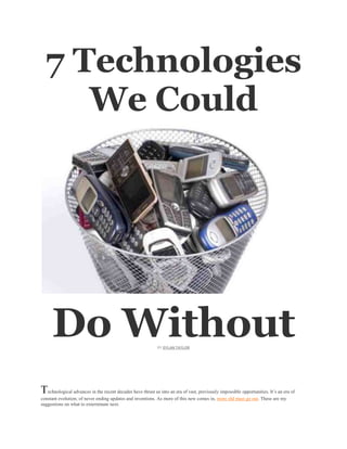 7 Technologies
     We Could




     Do Without                                             BY DYLAN TAYLOR




Technological advances in the recent decades have thrust us into an era of vast, previously impossible opportunities. It’s an era of
constant evolution; of never ending updates and inventions. As more of this new comes in, more old must go out. These are my
suggestions on what to exterminate next.
 