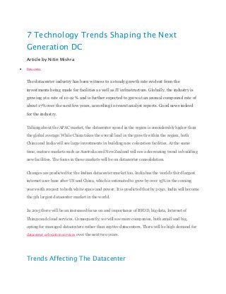 7 Technology Trends Shaping the Next
Generation DC
Article by Nitin Mishra
 Datacenter
The datacenter industry has been witness to a steady growth rate evident from the
investments being made for facilities as well as IT infrastructure. Globally, the industry is
growing at a rate of 10-12 % and is further expected to grow at an annual compound rate of
about 17% over the next few years, according to recent analyst reports. Good news indeed
for the industry.
Talking about the APAC market, the datacenter spend in the region is considerably higher than
the global average. While China takes the overall lead in the growth within the region, both
China and India will see large investments in building new colocation facilities. At the same
time, mature markets such as Australia and New Zealand will see a decreasing trend in building
new facilities. The focus in these markets will be on datacenter consolidation.
Changes are predicted for the Indian datacenter market too. India has the world’s third largest
internet user base after US and China, which is estimated to grow by over 15% in the coming
years with respect to both white space and power. It is predicted that by 2050, India will become
the 5th largest datacenter market in the world.
In 2015 there will be an increased focus on and importance of BYOD, big data, Internet of
Things and cloud services. Consequently, we will see more companies, both small and big,
opting for managed datacenters rather than captive datacenters. There will be high demand for
datacenter colocation services over the next two years.
Trends Affecting The Datacenter
 