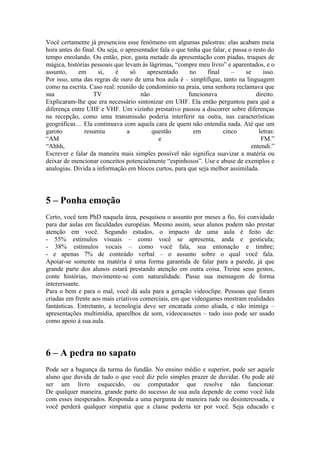 Você certamente já presenciou esse fenômeno em algumas palestras: elas acabam meia
hora antes do final. Ou seja, o apresentador fala o que tinha que falar, e passa o resto do
tempo enrolando. Ou então, pior, gasta metade da apresentação com piadas, truques de
mágica, histórias pessoais que levam às lágrimas, “compre meu livro” e aparentados, e o
assunto,    em       si,   é       só   apresentado      no     final     –     se     isso.
Por isso, uma das regras de ouro de uma boa aula é – simplifique, tanto na linguagem
como na escrita. Caso real: reunião de condomínio na praia, uma senhora reclamava que
sua                TV                 não                funcionava                 direito.
Explicaram-lhe que era necessário sintonizar em UHF. Ela então perguntou para quê a
diferença entre UHF e VHF. Um vizinho prestativo passou a discorrer sobre diferenças
na recepção, como uma transmissão poderia interferir na outra, nas características
geográficas… Ela continuava com aquela cara de quem não entendia nada. Até que um
garoto         resumiu           a        questão          em         cinco          letras:
“AM                                         e                                         FM.”
“Ahhh,                                                                            entendi.”
Escrever e falar da maneira mais simples possível não significa suavizar a matéria ou
deixar de mencionar conceitos potencialmente “espinhosos”. Use e abuse de exemplos e
analogias. Divida a informação em blocos curtos, para que seja melhor assimilada.




5 – Ponha emoção
Certo, você tem PhD naquela área, pesquisou o assunto por meses a fio, foi convidado
para dar aulas em faculdades européias. Mesmo assim, seus alunos podem não prestar
atenção em você. Segundo estudos, o impacto de uma aula é feito de:
- 55% estímulos visuais – como você se apresenta, anda e gesticula;
- 38% estímulos vocais – como você fala, sua entonação e timbre;
- e apenas 7% de conteúdo verbal – o assunto sobre o qual você fala.
Apoiar-se somente na matéria é uma forma garantida de falar para a parede, já que
grande parte dos alunos estará prestando atenção em outra coisa. Treine seus gestos,
conte histórias, movimente-se com naturalidade. Passe sua mensagem de forma
intererssante.
Para o bem e para o mal, você dá aula para a geração videoclipe. Pessoas que foram
criadas em frente aos mais criativos comerciais, em que videogames mostram realidades
fantásticas. Entretanto, a tecnologia deve ser encarada como aliada, e não inimiga –
apresentações multimídia, aparelhos de som, videocassetes – tudo isso pode ser usado
como apoio à sua aula.




6 – A pedra no sapato
Pode ser a bagunça da turma do fundão. No ensino médio e superior, pode ser aquele
aluno que duvida de tudo o que você diz pelo simples prazer de duvidar. Ou pode até
ser um livro esquecido, ou computador que resolve não funcionar.
De qualquer maneira, grande parte do sucesso de sua aula depende de como você lida
com esses inesperados. Responda a uma pergunta de maneira rude ou desinteressada, e
você perderá qualquer simpatia que a classe poderia ter por você. Seja educado e
 