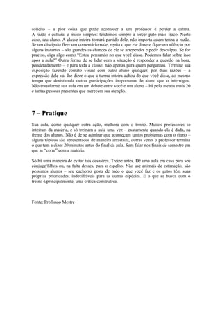 solícito – a pior coisa que pode acontecer a um professor é perder a calma.
A razão é cultural e muito simples: tendemos sempre a torcer pelo mais fraco. Neste
caso, seu aluno. A classe inteira tomará partido dele, não importa quem tenha a razão.
Se um discípulo fizer um comentário rude, repita o que ele disse e fique em silêncio por
alguns instantes – são grandes as chances de ele se arrepender e pedir desculpas. Se for
preciso, diga algo como “Estou pensando no que você disse. Podemos falar sobre isso
após a aula?” Outra forma de se lidar com a situação é responder a questão na hora,
ponderadamente – e para toda a classe, não apenas para quem perguntou. Termine sua
exposição fazendo contato visual com outro aluno qualquer, por duas razões – a
expressão dele vai lhe dizer o que a turma inteira achou do que você disse, ao mesmo
tempo que desistimula outras participações inoportunas do aluno que o interrogou.
Não transforme sua aula em um debate entre você e um aluno – há pelo menos mais 20
e tantas pessoas presentes que merecem sua atenção.




7 – Pratique
Sua aula, como qualquer outra ação, melhora com o treino. Muitos professores se
inteiram da matéria, e só treinam a aula uma vez – exatamente quando ela é dada, na
frente dos alunos. Não é de se admirar que aconteçam tantos problemas com o ritmo –
alguns tópicos são apresentados de maneira arrastada, outras vezes o professor termina
o que tem a dizer 20 minutos antes do final da aula. Sem falar nos finais de semestre em
que se “corre” com a matéria.

Só há uma maneira de evitar tais desastres. Treine antes. Dê uma aula em casa para seu
cônjuge/filhos ou, na falta desses, para o espelho. Não use animais de estimação, são
péssimos alunos – seu cachorro gosta de tudo o que você faz e os gatos têm suas
próprias prioridades, indecifráveis para as outras espécies. E o que se busca com o
treino é,principalmente, uma crítica construtiva.



Fonte: Profissao Mestre
 