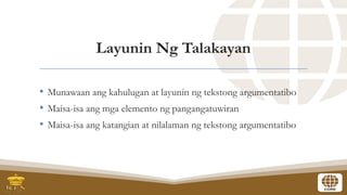 Layunin Ng Talakayan
• Munawaan ang kahulugan at layunin ng tekstong argumentatibo
• Maisa-isa ang mga elemento ng pangangatuwiran
• Maisa-isa ang katangian at nilalaman ng tekstong argumentatibo
 