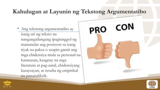 Kahulugan at Layunin ng Tekstong Argumentatibo
• Ang tekstong argumentatibo ay
isang uri ng teksto na
nangangailangang ipagtanggol ng
manunulat ang posisyon sa isang
tiyak na paksa o usapin gamit ang
mga ebidensiya mula sa personal na
karanasan, kaugnay na mga
literatura at pag-aaral, ebidensiyang
kasaysayan, at resulta ng empirikal
na pananaliksik.
 