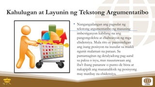 Kahulugan at Layunin ng Tekstong Argumentatibo
• Nangangailangan ang pagsulat ng
tekstong argumentatibo ng masusing
imbestigasyon kabilang na ang
pangongolekta at ebalwasyon ng mga
ebidensiya. Mula rito ay paninindigan
ang isang posisyon na isusulat sa maikli
ngunit malaman na paraan. Sa
pamamagitan ng detalyadong pag-aaral
sa paksa o isyu, mas nauunawaan ang
iba’t ibang pananaw o punto de bista at
nakapipili ang mananaliksik ng posisyong
may matibay na ebidensiya.
 