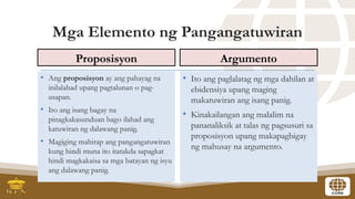 Mga Elemento ng Pangangatuwiran
Proposisyon
• Ang proposisyon ay ang pahayag na
inilalahad upang pagtalunan o pag-
usapan.
• Ito ang isang bagay na
pinagkakasunduan bago ilahad ang
katuwiran ng dalawang panig.
• Magiging mahirap ang pangangatuwiran
kung hindi muna ito itatakda sapagkat
hindi magkakaisa sa mga batayan ng isyu
ang dalawang panig.
Argumento
• Ito ang paglalatag ng mga dahilan at
ebidensiya upang maging
makatuwiran ang isang panig.
• Kinakailangan ang malalim na
pananaliksik at talas ng pagsusuri sa
proposisyon upang makapagbigay
ng mahusay na argumento.
 