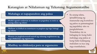 Katangian at Nilalaman ng Tekstong Argumentatibo
Mahalaga at napapanahon ang paksa
Maikli ngunit malaman at malinaw na pagtukoy sa tesis sa
unang talata ng teksto
Malinaw at lohikal na transisyon sa pagitan ng mga bahagi
ng teksto
Maayos na pagkakasunod-sunod ng talatang naglalaman ng
mga ebidensiya ng argumento
Matibay na ebidensiya para sa argumento
• Sa unang talata,
ipinaliliwanag ng
manunulat ang konteksto
ng paksa sa pamamagitan
ng pagtalakay nito sa
pangkalahatan.
Tinatalakay rin sa
bahaging ito kung bakit
mahalaga ang paksa at
kung bakit kailangang
makialam sa isyu ang
mga mambabasa.
 