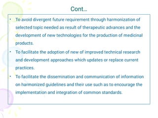Cont…
•
•
•
To avoid divergent future requirement through harmonization of
selected topic needed as result of therapeutic advances and the
development of new technologies for the production of medicinal
products.
To facilitate the adoption of new of improved technical research
and development approaches which updates or replace current
practices.
To facilitate the dissemination and communication of information
on harmonized guidelines and their use such as to encourage the
implementation and integration of common standards.
 