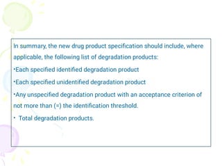 •
•
•
•
In summary, the new drug product speciﬁcation should include, where
applicable, the following list of degradation products:
Each speciﬁed identiﬁed degradation product
Each speciﬁed unidentiﬁed degradation product
Any unspeciﬁed degradation product with an acceptance criterion of
not more than (=) the identiﬁcation threshold.
Total degradation products.
 