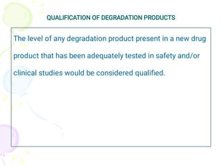 QUALIFICATION OF DEGRADATION PRODUCTS
The level of any degradation product present in a new drug
product that has been adequately tested in safety and/or
clinical studies would be considered qualiﬁed.
 