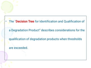 • The "Decision Tree for Identiﬁcation and Qualiﬁcation of
a Degradation Product“ describes considerations for the
qualiﬁcation of degradation products when thresholds
are exceeded.
 