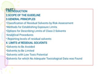 PART I
•
•
•
•
•
•
•
•
•
1.INTRODUCTION
2.SCOPE OF THE GUIDELINE
3.GENERAL PRINCIPLES
Classiﬁcation of Residual Solvents by Risk Assessment
Methods for Establishing Exposure Limits
Options for Describing Limits of Class 2 Solvents
Analytical Procedures
Reporting levels of residual solvents
4. LIMITS of RESIDUAL SOLVENTS
Solvents to Be Avoided
Solvents to Be Limited
Solvents with Low Toxic Potential
Solvents for which No Adequate Toxicological Data was Found
 