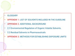 •
•
•
•
•
•
GLOSSARY
APPENDIX 1. LIST OF SOLVENTS INCLUDED IN THE GUIDELINE
APPENDIX 2. ADDITIONAL BACKGROUND
2.1 Environmental Regulation of Organic Volatile Solvents.
2.2 Residual Solvents in Pharmaceuticals
APPENDIX 3. METHODS FOR ESTABLISHING EXPOSURE LIMITS
 