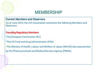 MEMBERSHIP
•
•
•
Current Members and Observers
As of June 2016, the ICH Association comprises the following Members and
Observers
Founding Regulatory Members
The European Commission (EC)
The US Food and Drug Administration (FDA)
The Ministry of Health, Labour and Welfare of Japan (MHLW) also represented
by the Pharmaceuticals and Medical Devices Agency (PMDA)
 
