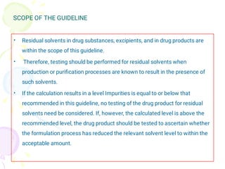 SCOPE OF THE GUIDELINE
•
•
•
Residual solvents in drug substances, excipients, and in drug products are
within the scope of this guideline.
Therefore, testing should be performed for residual solvents when
production or puriﬁcation processes are known to result in the presence of
such solvents.
If the calculation results in a level Impurities is equal to or below that
recommended in this guideline, no testing of the drug product for residual
solvents need be considered. If, however, the calculated level is above the
recommended level, the drug product should be tested to ascertain whether
the formulation process has reduced the relevant solvent level to within the
acceptable amount.
 
