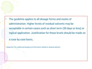 • The guideline applies to all dosage forms and routes of
administration. Higher levels of residual solvents may be
acceptable in certain cases such as short term (30 days or less) or
topical application. Justiﬁcation for these levels should be made on
a case by case basis.
* Appendix 2 for additional background information related to residual solvents
 