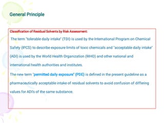 General Principle
Classiﬁcation of Residual Solvents by Risk Assessment:
The term "tolerable daily intake" (TDI) is used by the International Program on Chemical
Safety (IPCS) to describe exposure limits of toxic chemicals and "acceptable daily intake"
(ADI) is used by the World Health Organization (WHO) and other national and
international health authorities and institutes.
The new term "permitted daily exposure" (PDE) is deﬁned in the present guideline as a
pharmaceutically acceptable intake of residual solvents to avoid confusion of differing
values for ADI's of the same substance.
 