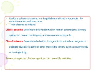 •
•
Residual solvents assessed in this guideline are listed in Appendix 1 by
common names and structures.
Three classes as follows:
Class 1 solvents: Solvents to be avoided Known human carcinogens, strongly
suspected human carcinogens, and environmental hazards.
Class 2 solvents: Solvents to be limited Non-genotoxic animal carcinogens or
possible causative agents of other irreversible toxicity such as neurotoxicity
or teratogenicity.
Solvents suspected of other signiﬁcant but reversible toxicities.
 