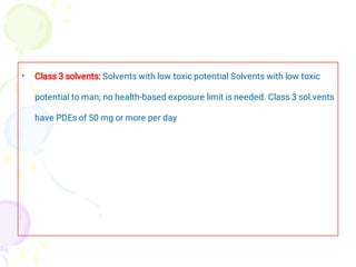 • Class 3 solvents: Solvents with low toxic potential Solvents with low toxic
potential to man; no health-based exposure limit is needed. Class 3 sol.vents
have PDEs of 50 mg or more per day
 