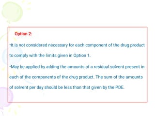 •
•
Option 2:
It is not considered necessary for each component of the drug product
to comply with the limits given in Option 1.
May be applied by adding the amounts of a residual solvent present in
each of the components of the drug product. The sum of the amounts
of solvent per day should be less than that given by the PDE.
 