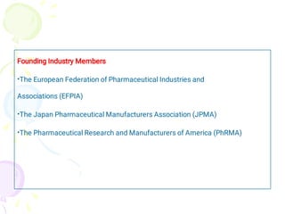 •
•
•
Founding Industry Members
The European Federation of Pharmaceutical Industries and
Associations (EFPIA)
The Japan Pharmaceutical Manufacturers Association (JPMA)
The Pharmaceutical Research and Manufacturers of America (PhRMA)
 