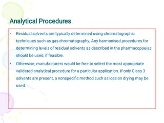 Analytical Procedures
•
•
Residual solvents are typically determined using chromatographic
techniques such as gas chromatography. Any harmonised procedures for
determining levels of residual solvents as described in the pharmacopoeias
should be used, if feasible.
Otherwise, manufacturers would be free to select the most appropriate
validated analytical procedure for a particular application. If only Class 3
solvents are present, a nonspeciﬁc method such as loss on drying may be
used.
 