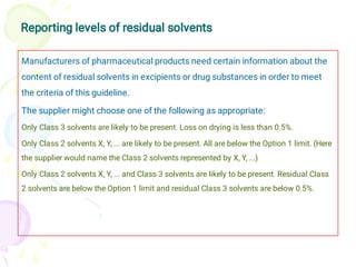 Reporting levels of residual solvents
Manufacturers of pharmaceutical products need certain information about the
content of residual solvents in excipients or drug substances in order to meet
the criteria of this guideline.
The supplier might choose one of the following as appropriate:
Only Class 3 solvents are likely to be present. Loss on drying is less than 0.5%.
Only Class 2 solvents X, Y, ... are likely to be present. All are below the Option 1 limit. (Here
the supplier would name the Class 2 solvents represented by X, Y, ...)
Only Class 2 solvents X, Y, ... and Class 3 solvents are likely to be present. Residual Class
2 solvents are below the Option 1 limit and residual Class 3 solvents are below 0.5%.
 