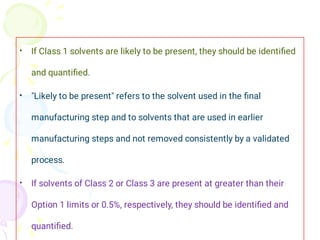 •
•
•
If Class 1 solvents are likely to be present, they should be identiﬁed
and quantiﬁed.
"Likely to be present" refers to the solvent used in the ﬁnal
manufacturing step and to solvents that are used in earlier
manufacturing steps and not removed consistently by a validated
process.
If solvents of Class 2 or Class 3 are present at greater than their
Option 1 limits or 0.5%, respectively, they should be identiﬁed and
quantiﬁed.
 