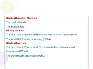 •
•
•
•
•
•
Standing Regulatory Members
The Health Canada
The Swiss medic
Industry Members
The International Generic and Biosimilar Medicines Association (IGBA)
The World Self-Medication Industry (WSMI)
Standing Observers
The International Federation of Pharmaceutical Manufacturers and
Associations (IFPMA)
The World Health Organisation (WHO)
 
 