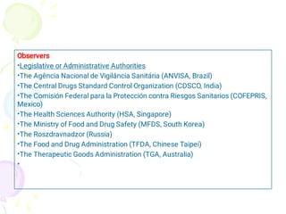 •
•
•
•
•
•
•
•
•
•
Observers
Legislative or Administrative Authorities
The Agência Nacional de Vigilância Sanitária (ANVISA, Brazil)
The Central Drugs Standard Control Organization (CDSCO, India)
The Comisión Federal para la Protección contra Riesgos Sanitarios (COFEPRIS,
Mexico)
The Health Sciences Authority (HSA, Singapore)
The Ministry of Food and Drug Safety (MFDS, South Korea)
The Roszdravnadzor (Russia)
The Food and Drug Administration (TFDA, Chinese Taipei)
The Therapeutic Goods Administration (TGA, Australia)
 
 
