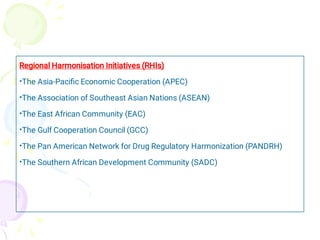 •
•
•
•
•
•
Regional Harmonisation Initiatives (RHIs)
The Asia-Paciﬁc Economic Cooperation (APEC)
The Association of Southeast Asian Nations (ASEAN)
The East African Community (EAC)
The Gulf Cooperation Council (GCC)
The Pan American Network for Drug Regulatory Harmonization (PANDRH)
The Southern African Development Community (SADC)
 
