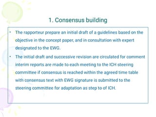 1. Consensus building
•
•
The rapporteur prepare an initial draft of a guidelines based on the
objective in the concept paper, and in consultation with expert
designated to the EWG.
The initial draft and successive revision are circulated for comment
interim reports are made to each meeting to the ICH steering
committee if consensus is reached within the agreed time table
with consensus text with EWG signature is submitted to the
steering committee for adaptation as step to of ICH.
 