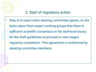 2. Start of regulatory action
• Step is to reach when steering committee agrees, on the
basis report from expert working groups that there is
sufﬁcient scientiﬁc consensus on the technical issues,
for the draft guidelines to proceed to next stages
regularity consolation. This agreement is conformed by
steering committee members.
 