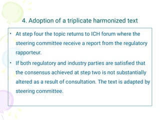 4. Adoption of a triplicate harmonized text
•
•
At step four the topic returns to ICH forum where the
steering committee receive a report from the regulatory
rapporteur.
If both regulatory and industry parties are satisﬁed that
the consensus achieved at step two is not substantially
altered as a result of consultation. The text is adapted by
steering committee.
 