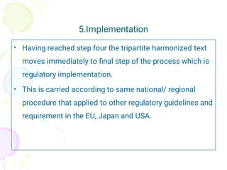 5.Implementation
•
•
Having reached step four the tripartite harmonized text
moves immediately to ﬁnal step of the process which is
regulatory implementation.
This is carried according to same national/ regional
procedure that applied to other regulatory guidelines and
requirement in the EU, Japan and USA.
 