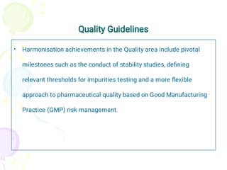 Quality Guidelines
• Harmonisation achievements in the Quality area include pivotal
milestones such as the conduct of stability studies, deﬁning
relevant thresholds for impurities testing and a more ﬂexible
approach to pharmaceutical quality based on Good Manufacturing
Practice (GMP) risk management.
 