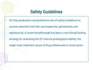 Safety Guidelines
• ICH has produced a comprehensive set of safety Guidelines to
uncover potential risks like carcinogenicity, genotoxicity and
reprotoxicity. A recent breakthrough has been a non-clinical testing
strategy for assessing the QT interval prolongation liability: the
single most important cause of drug withdrawals in recent years.
 