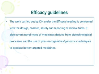 Efﬁcacy guidelines
• The work carried out by ICH under the Efﬁcacy heading is concerned
with the design, conduct, safety and reporting of clinical trials. It
also covers novel types of medicines derived from biotechnological
processes and the use of pharmacogenetics/genomics techniques
to produce better targeted medicines.
 