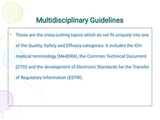 Multidisciplinary Guidelines
• Those are the cross-cutting topics which do not ﬁt uniquely into one
of the Quality, Safety and Efﬁcacy categories. It includes the ICH
medical terminology (MedDRA), the Common Technical Document
(CTD) and the development of Electronic Standards for the Transfer
of Regulatory Information (ESTRI).
 