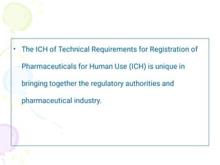 • The ICH of Technical Requirements for Registration of
Pharmaceuticals for Human Use (ICH) is unique in
bringing together the regulatory authorities and
pharmaceutical industry.
 