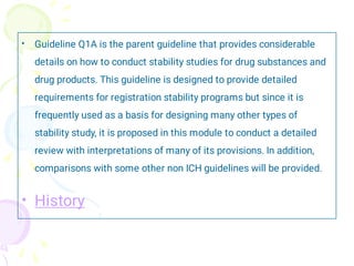 •
•
Guideline Q1A is the parent guideline that provides considerable
details on how to conduct stability studies for drug substances and
drug products. This guideline is designed to provide detailed
requirements for registration stability programs but since it is
frequently used as a basis for designing many other types of
stability study, it is proposed in this module to conduct a detailed
review with interpretations of many of its provisions. In addition,
comparisons with some other non ICH guidelines will be provided.
History
 