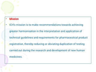 •
•
Mission
ICH’s mission is to make recommendations towards achieving
greater harmonisation in the interpretation and application of
technical guidelines and requirements for pharmaceutical product
registration, thereby reducing or obviating duplication of testing
carried out during the research and development of new human
medicines.
 